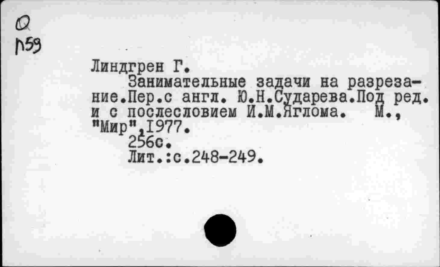 ﻿о
П53
Линдгрен Г.
Занимательные задачи на разрезание.Пер.с англ. Ю.Н.Сударева.Под ред. и с послесловием И.М.нглома. м., "Мир”,1977.
256с.
Лит.:с.248-249.